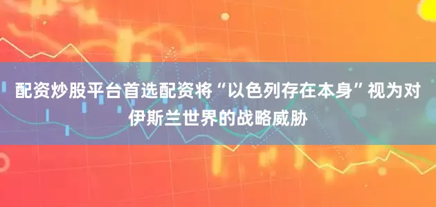 配资炒股平台首选配资将“以色列存在本身”视为对伊斯兰世界的战略威胁