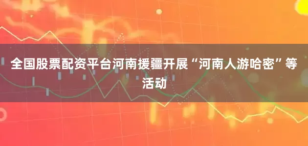 全国股票配资平台河南援疆开展“河南人游哈密”等活动