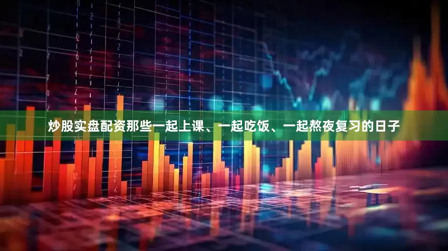 炒股实盘配资那些一起上课、一起吃饭、一起熬夜复习的日子