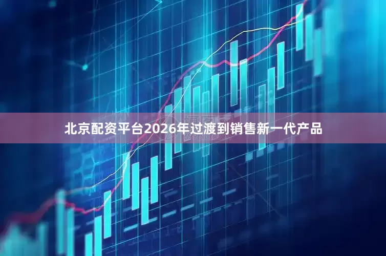 北京配资平台2026年过渡到销售新一代产品