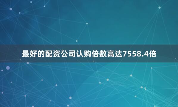 最好的配资公司认购倍数高达7558.4倍