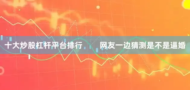 十大炒股杠杆平台排行        网友一边猜测是不是逼婚