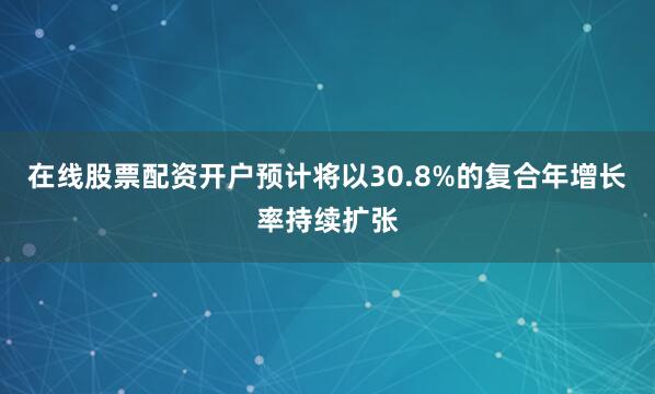 在线股票配资开户预计将以30.8%的复合年增长率持续扩张